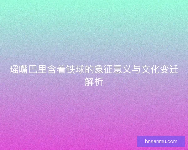 瑶嘴巴里含着铁球的象征意义与文化变迁解析
