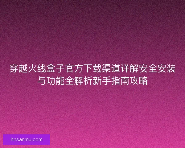 穿越火线盒子官方下载渠道详解安全安装与功能全解析新手指南攻略