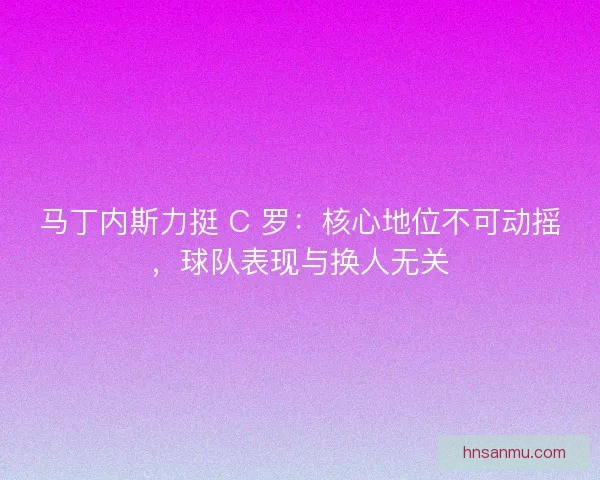 马丁内斯力挺 C 罗：核心地位不可动摇，球队表现与换人无关