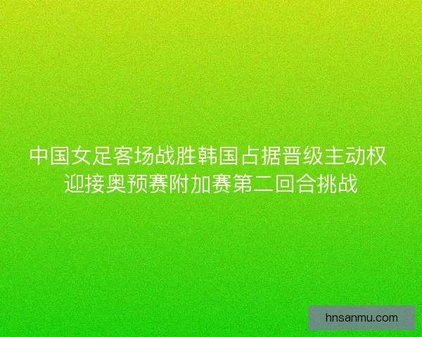中国女足客场战胜韩国占据晋级主动权 迎接奥预赛附加赛第二回合挑战