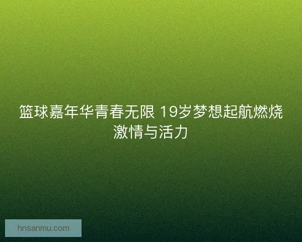 篮球嘉年华青春无限 19岁梦想起航燃烧激情与活力