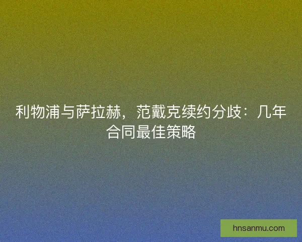 利物浦与萨拉赫，范戴克续约分歧：几年合同最佳策略