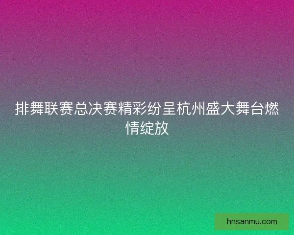 排舞联赛总决赛精彩纷呈杭州盛大舞台燃情绽放