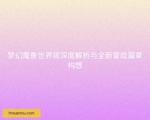 梦幻魔兽世界观深度解析与全新冒险篇章构想