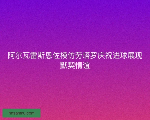 阿尔瓦雷斯恩佐模仿劳塔罗庆祝进球展现默契情谊