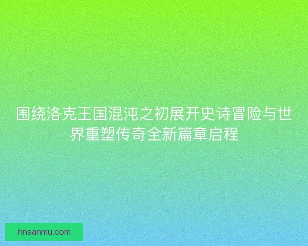 围绕洛克王国混沌之初展开史诗冒险与世界重塑传奇全新篇章启程 围绕洛克王国混沌之初展开史诗冒险与世界重塑传奇全新篇章启程