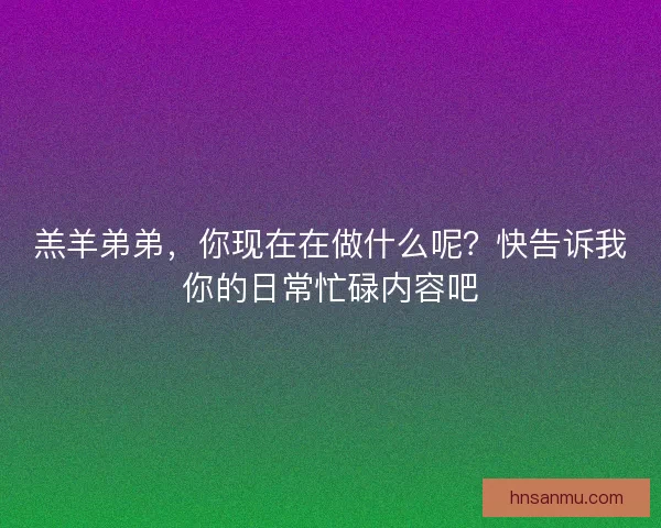 羔羊弟弟，你现在在做什么呢？快告诉我你的日常忙碌内容吧