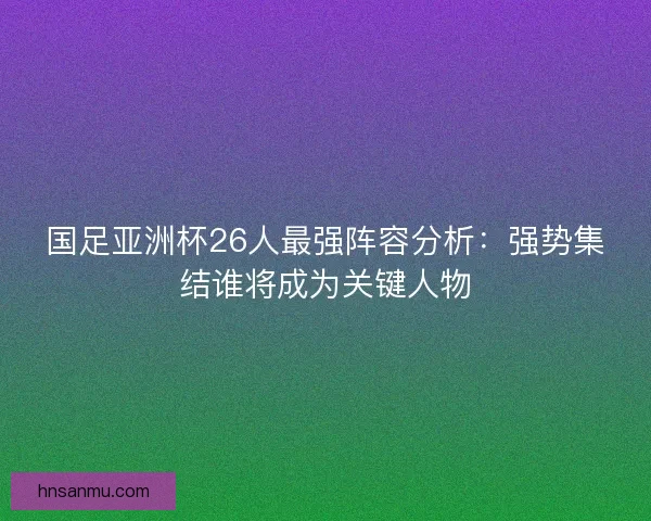 国足亚洲杯26人最强阵容分析:强势集结谁将成为关键人物 国足亚洲杯26人最强阵容分析:强势集结谁将成为关键人物