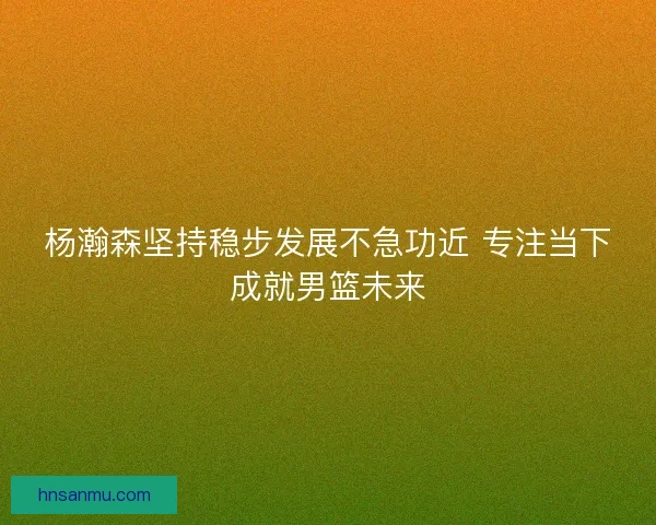 杨瀚森坚持稳步发展不急功近 专注当下成就男篮未来 杨瀚森坚持稳步发展不急功近 专注当下成就男篮未来