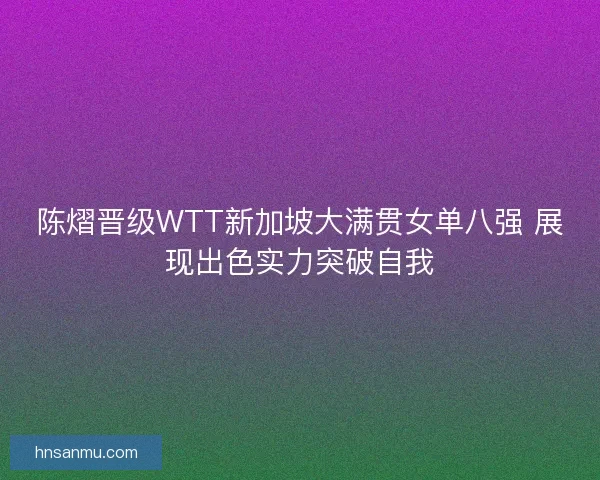 陈熠晋级WTT新加坡大满贯女单八强 展现出色实力突破自我