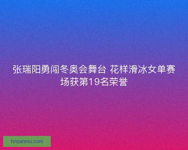 张瑞阳勇闯冬奥会舞台 花样滑冰女单赛场获第19名荣誉