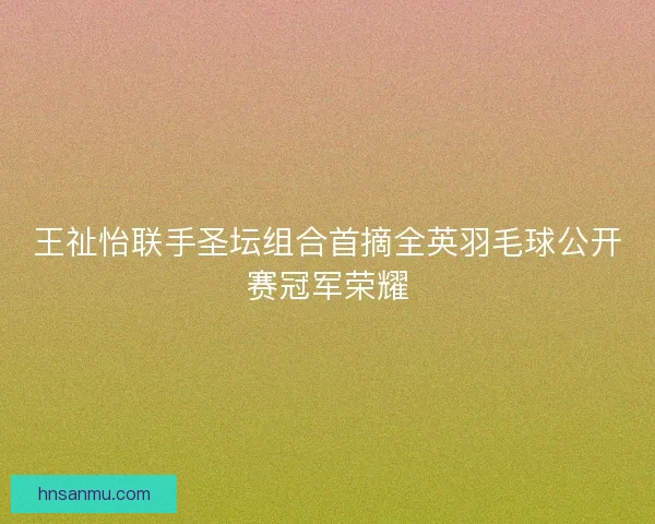 王祉怡联手圣坛组合首摘全英羽毛球公开赛冠军荣耀
