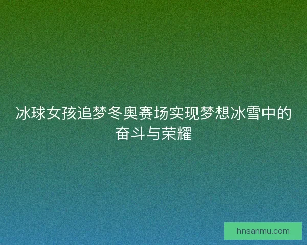 冰球女孩追梦冬奥赛场实现梦想冰雪中的奋斗与荣耀