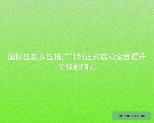 国际篮联女篮推广计划正式启动全面提升全球影响力