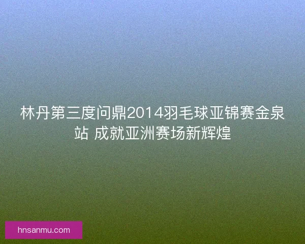 林丹第三度问鼎2014羽毛球亚锦赛金泉站 成就亚洲赛场新辉煌