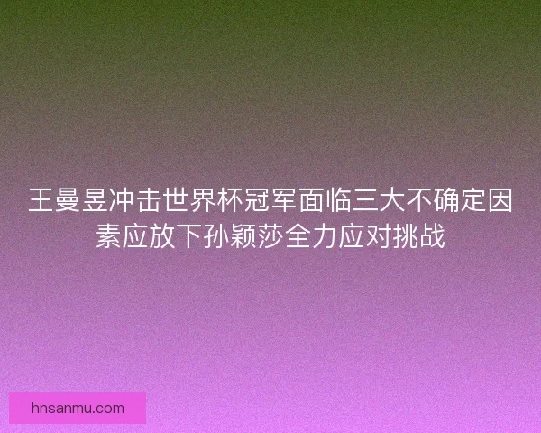 王曼昱冲击世界杯冠军面临三大不确定因素应放下孙颖莎全力应对挑战