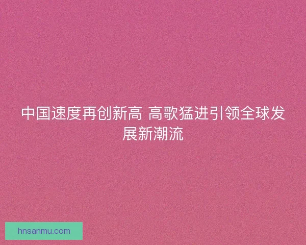 中国速度再创新高 高歌猛进引领全球发展新潮流