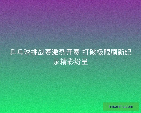 乒乓球挑战赛激烈开赛 打破极限刷新纪录精彩纷呈