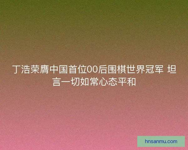 丁浩荣膺中国首位00后围棋世界冠军 坦言一切如常心态平和
