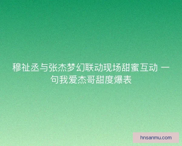 穆祉丞与张杰梦幻联动现场甜蜜互动 一句我爱杰哥甜度爆表